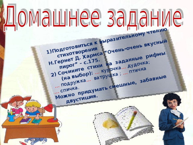 1)Подготовиться к выразительному чтению стихотворения Н.Гернет Д. Хармса “Очень-очень вкусный пирог” – с.175. 2) Сочините стихи на заданные рифмы (на выбор): … курочка … дудочка ;  … подружка … ватрушка ; … птичка … спичка. Можно придумать смешные, забавные двустишия.  34 