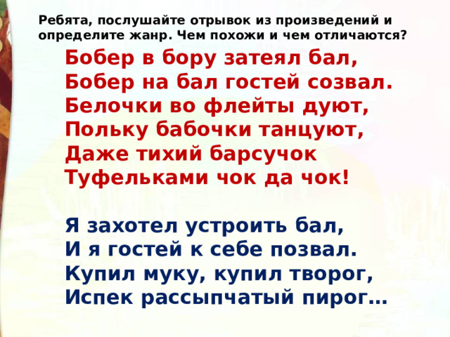 Ребята, послушайте отрывок из произведений и определите жанр. Чем похожи и чем отличаются? Бобер в бору затеял бал,  Бобер на бал гостей созвал.  Белочки во флейты дуют,   Польку бабочки танцуют,  Даже тихий барсучок  Туфельками чок да чок!  Я захотел устроить бал,  И я гостей к себе позвал.  Купил муку, купил творог,  Испек рассыпчатый пирог… 