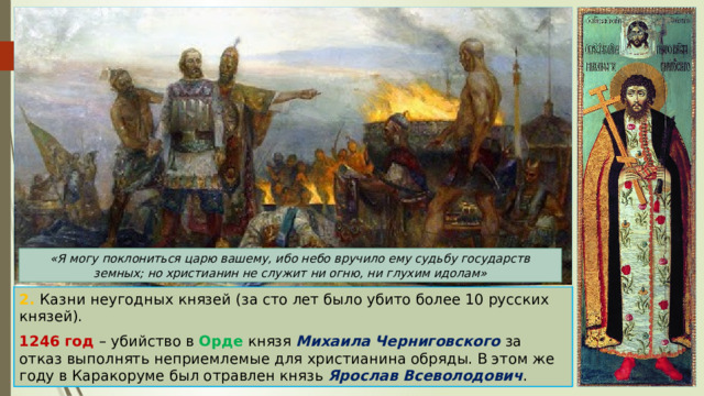 «Я могу поклониться царю вашему, ибо небо вручило ему судьбу государств земных; но христианин не служит ни огню, ни глухим идолам» 2. Казни неугодных князей (за сто лет было убито более 10 русских князей). 1246 год – убийство в Орде князя Михаила Черниговского за отказ выполнять неприемлемые для христианина обряды. В этом же году в Каракоруме был отравлен князь Ярослав Всеволодович . 