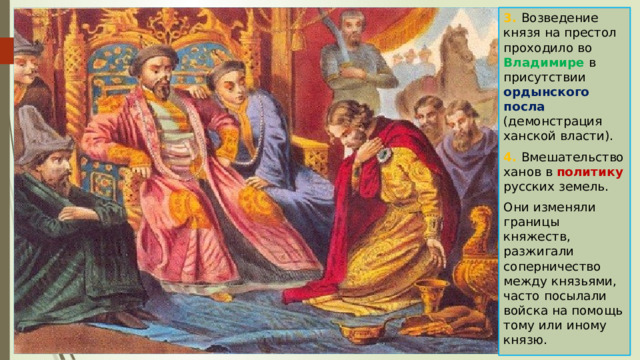 3. Возведение князя на престол проходило во Владимире в присутствии ордынского посла (демонстрация ханской власти). 4. Вмешательство ханов в политику русских земель. Они изменяли границы княжеств, разжигали соперничество между князьями, часто посылали войска на помощь тому или иному князю. 
