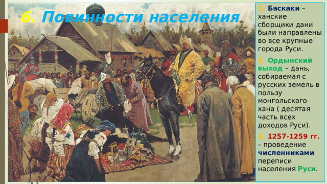 1. Баскаки – ханские сборщики дани были направлены во все крупные города Руси. 2. Ордынский выход – дань, собираемая с русских земель в пользу монгольского хана ( десятая часть всех доходов Руси). 3. 1257-1259 гг. – проведение численниками переписи населения Руси . 6. Повинности населения 