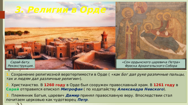 3. Религии в Орде «Сон ордынского царевича Петра» Фреска Архангельского Собора Сарай-Бату. Реконструкция. 1. Сохранение религиозной веротерпимости в Орде ( «как Бог дал руке различные пальцы, так и людям дал различные религии» ). 2. Христианство. В 1260 году в Орде был сооружен православный храм. В 1261 году в Сарай отправился епископ Митрофан ( по ходатайству Александра Невского ). 3. Племянник Батыя, царевич Дамир принял православную веру. Впоследствии стал почитаем церковью как чудотворец Петр . 