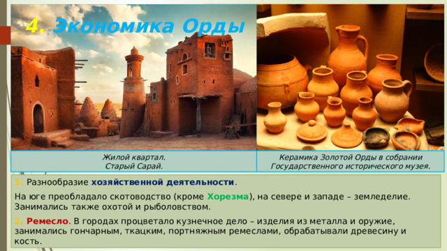 4. Экономика Орды Керамика Золотой Орды в собрании Государственного исторического музея. Жилой квартал. Старый Сарай. 1. Разнообразие хозяйственной деятельности . На юге преобладало скотоводство (кроме Хорезма ), на севере и западе – земледелие. Занимались также охотой и рыболовством. 2. Ремесло . В городах процветало кузнечное дело – изделия из металла и оружие, занимались гончарным, ткацким, портняжным ремеслами, обрабатывали древесину и кость. 