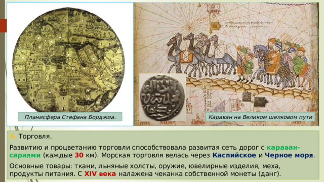 Планисфера Стефана Борджиа. Караван на Великом шелковом пути 3. Торговля. Развитию и процветанию торговли способствовала развитая сеть дорог с караван-сараями (каждые 30 км). Морская торговля велась через Каспийское и Черное моря . Основные товары: ткани, льняные холсты, оружие, ювелирные изделия, меха, продукты питания. С XIV века налажена чеканка собственной монеты (данг). 