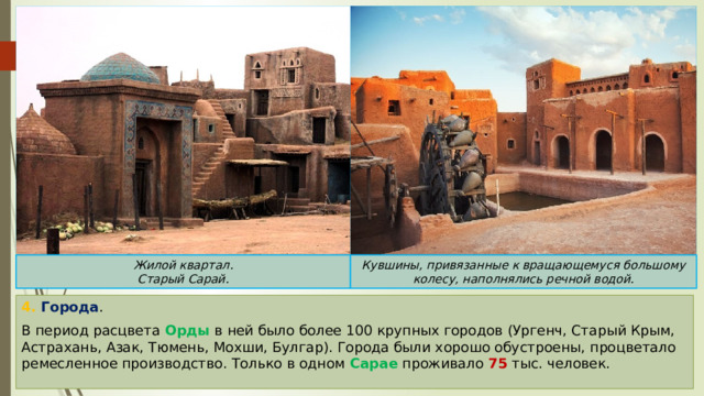 Кувшины, привязанные к вращающемуся большому колесу, наполнялись речной водой. Жилой квартал. Старый Сарай. 4. Города . В период расцвета Орды в ней было более 100 крупных городов (Ургенч, Старый Крым, Астрахань, Азак, Тюмень, Мохши, Булгар). Города были хорошо обустроены, процветало ремесленное производство. Только в одном Сарае проживало 75 тыс. человек. 