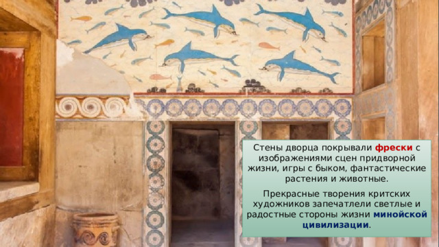Стены дворца покрывали фрески с изображениями сцен придворной жизни, игры с быком, фантастические растения и животные. Прекрасные творения критских художников запечатлели светлые и радостные стороны жизни минойской цивилизации . 