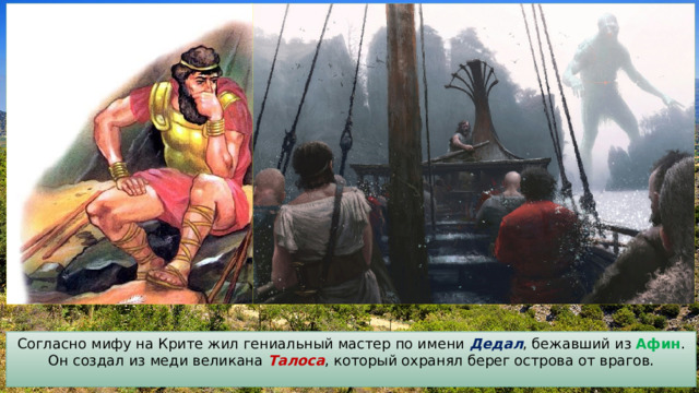 Согласно мифу на Крите жил гениальный мастер по имени Дедал , бежавший из Афин . Он создал из меди великана Талоса , который охранял берег острова от врагов. 