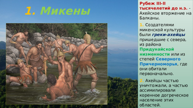 Рубеж III-II тысячелетий до н.э . - Ахейское вторжение на Балканы. 1. Создателями микенской культуры были греки-ахейцы пришедшие с севера, из района Придунайской низменности или из степей Северного Причерноморья , где они обитали первоначально. 2. Ахейцы частью уничтожали, а частью ассимилировали коренное догреческое население этих областей. 1. Микены 