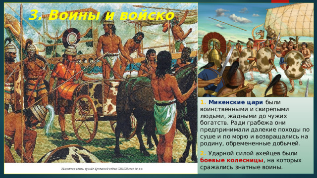 3. Воины и войско 1. Микенские цари были воинственными и свирепыми людьми, жадными до чужих богатств. Ради грабежа они предпринимали далекие походы по суше и по морю и возвращались на родину, обремененные добычей. 2. Ударной силой ахейцев были боевые колесницы , на которых сражались знатные воины. 