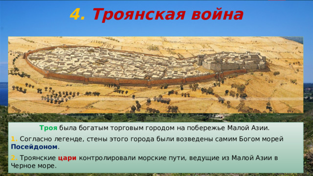 4.  Троянская война Троянская Цитадель Троя была богатым торговым городом на побережье Малой Азии. 1. Согласно легенде, стены этого города были возведены самим Богом морей Посейдоном . 2. Троянские цари контролировали морские пути, ведущие из Малой Азии в Черное море. 