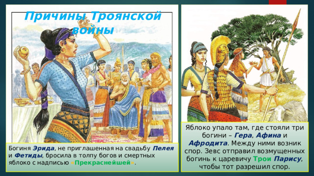 Причины Троянской войны Яблоко упало там, где стояли три богини – Гера , Афина и Афродита . Между ними возник спор. Зевс отправил возмущенных богинь к царевичу Трои  Парису , чтобы тот разрешил спор. Богиня Эрида , не приглашенная на свадьбу Пелея и Фетиды , бросила в толпу богов и смертных яблоко с надписью « Прекраснейшей » . 