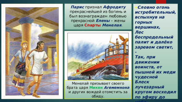 « Словно огонь истребительный, вспыхнув на горных вершинах,  Лес беспредельный палит и далёко заревом светит, -  Так, при движении воинств, от пышной их меди чудесной  Блеск лучезарный кругом восходил по эфиру до неба.  Их племена, как птиц перелетных несчетные стаи… » Парис признал Афродиту прекраснейшей из богинь и был вознагражден любовью прекрасной Елены  – жены царя Спарты  Менелая . Менелай призывает своего брата царя Микен  Агемемнона и других вождей отомстить за обиду. 
