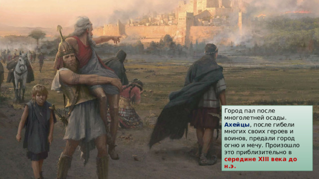 Город пал после многолетней осады. Ахейцы , после гибели многих своих героев и воинов, предали город огню и мечу. Произошло это приблизительно в середине  XIII века до н.э . 