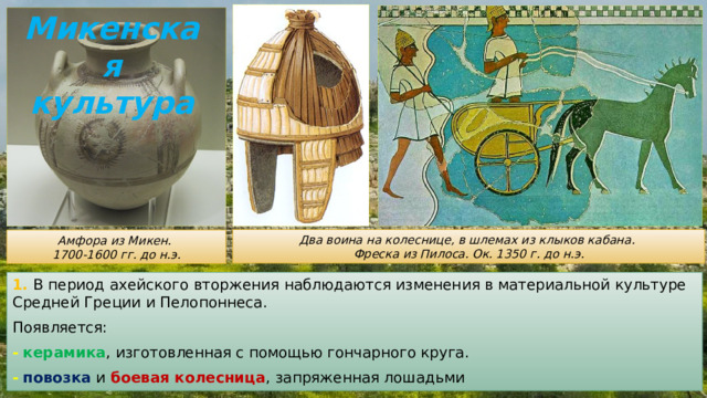 Микенская культура Два воина на колеснице, в шлемах из клыков кабана. Фреска из Пилоса. Ок. 1350 г. до н.э. Амфора из Микен. 1700-1600 гг. до н.э. 1. В период ахейского вторжения наблюдаются изменения в материальной культуре Средней Греции и Пелопоннеса. Появляется: -  керамика , изготовленная с помощью гончарного круга. -  повозка и боевая колесница , запряженная лошадьми 