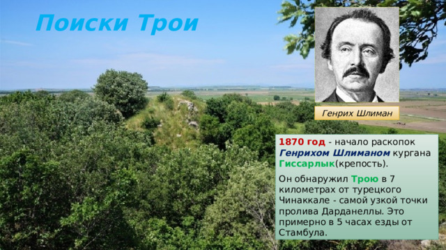 Поиски Трои Генрих Шлиман 1870 год - начало раскопок Генрихом Шлиманом кургана Гиссарлык (крепость). Он обнаружил Трою в 7 километрах от турецкого Чинаккале - самой узкой точки пролива Дарданеллы. Это примерно в 5 часах езды от Стамбула. 
