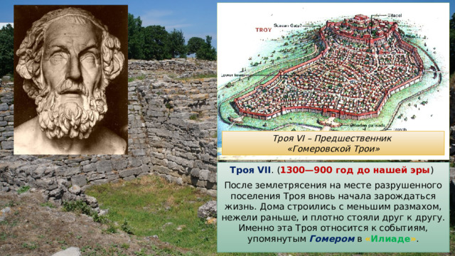 Троя VI – Предшественник «Гомеровской Трои» Троя VII . ( 1300—900 год до нашей эры ) После землетрясения на месте разрушенного поселения Троя вновь начала зарождаться жизнь. Дома строились с меньшим размахом, нежели раньше, и плотно стояли друг к другу. Именно эта Троя относится к событиям, упомянутым Гомером в « Илиаде » . 