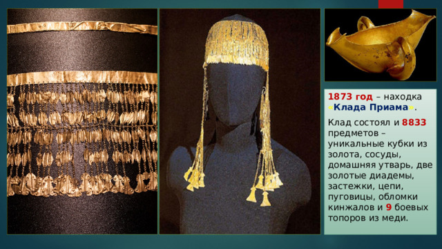 1873 год – находка « Клада Приама » . Клад состоял и 8833  предметов – уникальные кубки из золота, сосуды, домашняя утварь, две золотые диадемы, застежки, цепи, пуговицы, обломки кинжалов и 9 боевых топоров из меди. 