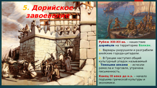5. Дорийское завоевание Рубеж XIII-XII вв. – нашествие дорийцев на территорию Балкан . 1. Варвары разрушили и разграбили ахейские города-цитадели. 2. В Греции наступил общий культурный упадок называемый « Темными веками » - исчезли ремесла и торговля, утрачена письменность. Конец IX века до н.э.  – начало подъема греческой культуры и экономики. 