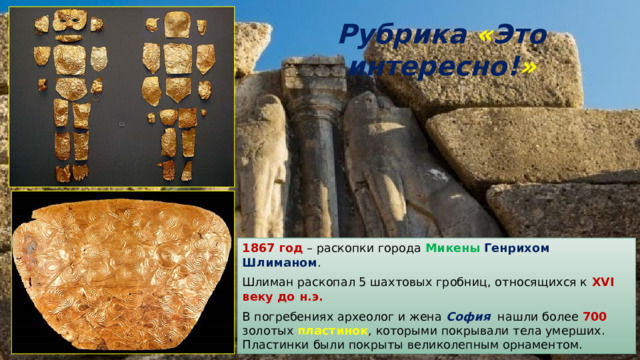 Рубрика  « Это интересно! » 1867 год – раскопки города Микены  Генрихом Шлиманом . Шлиман раскопал 5 шахтовых гробниц, относящихся к XVI веку до н.э. В погребениях археолог и жена София нашли более 700 золотых пластинок , которыми покрывали тела умерших. Пластинки были покрыты великолепным орнаментом. 