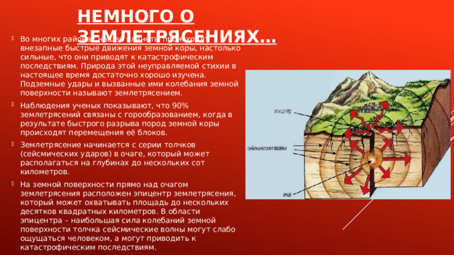 Немного о землетрясениях… Во многих районах нашей планеты происходят внезапные быстрые движения земной коры, настолько сильные, что они приводят к катастрофическим последствиям. Природа этой неуправляемой стихии в настоящее время достаточно хорошо изучена. Подземные удары и вызванные ими колебания земной поверхности называют землетрясением. Наблюдения ученых показывают, что 90% землетрясений связаны с горообразованием, когда в результате быстрого разрыва пород земной коры происходят перемещения её блоков. Землетрясение начинается с серии толчков (сейсмических ударов) в очаге, который может располагаться на глубинах до нескольких сот километров. На земной поверхности прямо над очагом землетрясения расположен эпицентр землетрясения, который может охватывать площадь до нескольких десятков квадратных километров. В области эпицентра – наибольшая сила колебаний земной поверхности толчка сейсмические волны могут слабо ощущаться человеком, а могут приводить к катастрофическим последствиям. 