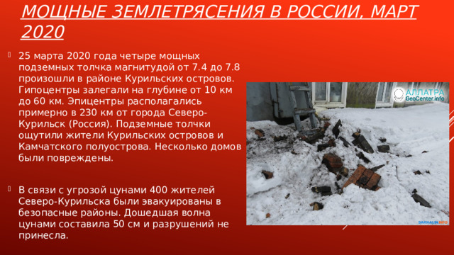 Мощные землетрясения в России, март 2020 25 марта 2020 года четыре мощных подземных толчка магнитудой от 7.4 до 7.8 произошли в районе Курильских островов. Гипоцентры залегали на глубине от 10 км до 60 км. Эпицентры располагались примерно в 230 км от города Северо-Курильск (Россия). Подземные толчки ощутили жители Курильских островов и Камчатского полуострова. Несколько домов были повреждены. В связи с угрозой цунами 400 жителей Северо-Курильска были эвакуированы в безопасные районы. Дошедшая волна цунами составила 50 см и разрушений не принесла. 