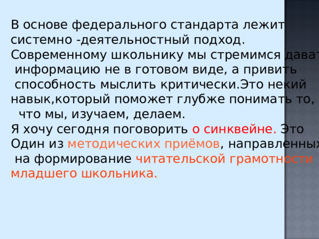 В основе федерального стандарта лежит системно -деятельностный подход. Современному школьнику мы стремимся давать  информацию не в готовом виде, а привить  способность мыслить критически.Это некий навык,который поможет глубже понимать то,  что мы, изучаем, делаем. Я хочу сегодня поговорить о синквейне. Это Один из методических приёмов , направленных  на формирование читательской грамотности младшего школьника. 
