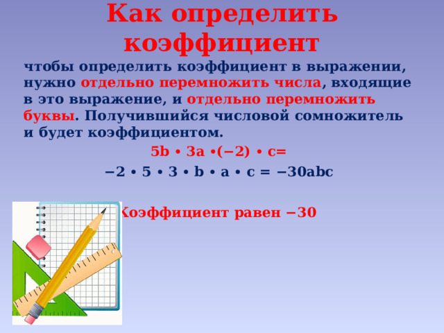 Как определить коэффициент   чтобы определить коэффициент в выражении, нужно отдельно перемножить числа , входящие в это выражение, и отдельно перемножить буквы . Получившийся числовой сомножитель и будет коэффициентом. 5b ∙ 3a ∙(−2) ∙ c= − 2 ∙ 5 ∙ 3 ∙ b ∙ a ∙ c = −30abc   Коэффициент равен −30  