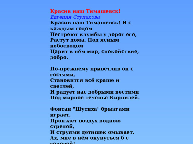 Красив наш Тимашевск! Евгения Ступакова Красив наш Тимашевск! И с каждым годом  Пестреют клумбы у дорог его,  Растут дома. Под ясным небосводом  Царит в нём мир, спокойствие, добро.   По-прежнему приветлив он с гостями,  Становится всё краше и светлей,  И радует нас добрыми вестями  Под мирное теченье Кирпилей.   Фонтан 