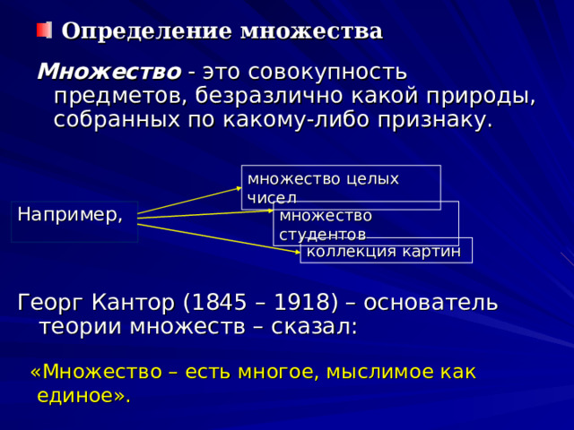  Определение множества Множество - это совокупность предметов, безразлично какой природы, собранных по какому-либо признаку. множество целых чисел Например, множество студентов коллекция картин Георг Кантор (1845 – 1918) – основатель теории множеств – сказал:  «Множество – есть многое, мыслимое как единое». 