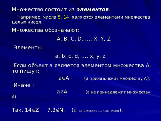 Множество состоит из элементов .  Например, числа 5, 14 являются элементами множества целых чисел. Множества обозначают:  A , B , C , D , …, X , Y , Z   Элементы:  a , b , c , d , …, x , y , z   Если объект а является элементом множества А, то пишут:  а  А ( а принадлежит множеству А ),  Иначе :  а  А (а не принадлежит множеству А). Так, 14  Z 7.3  N . ( Z – множество целых чисел ), 
