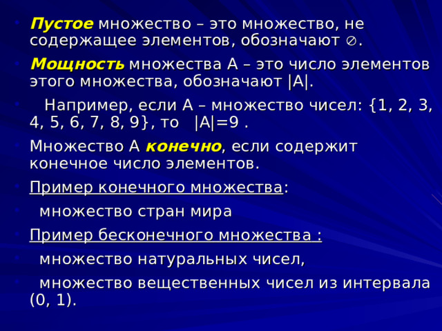 Пустое  множество – это множество, не содержащее элементов, обозначают  . Мощность  множества А – это число элементов этого множества, обозначают |A|.   Например, если А – множество чисел: { 1, 2, 3, 4, 5, 6, 7, 8, 9 } , то |A|=9 . Множество А конечно , если содержит конечное число элементов. Пример конечного множества :  множество стран мира Пример бесконечного  множества  :  множество натуральных чисел,  множество вещественных чисел из интервала (0, 1). 