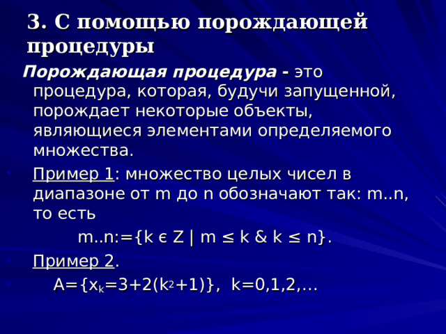 3. С помощью порождающей процедуры  Порождающая процедура  - это процедура, которая, будучи запущенной, порождает некоторые объекты, являющиеся элементами определяемого множества. Пример 1 : множество целых чисел в диапазоне от m до n обозначают так: m .. n , то есть   m .. n :={ k є Z | m ≤ k & k ≤ n }. Пример 2 .  A={x k =3+2(k 2 +1)}, k=0,1,2,… 