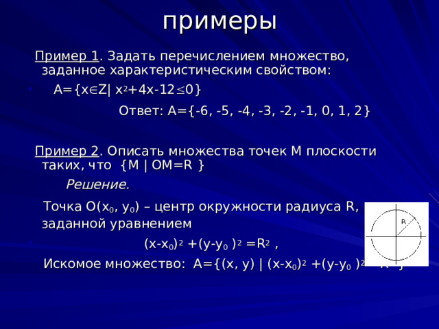 примеры  Пример 1 . Задать перечислением множество, заданное характеристическим свойством:  A={x  Z| x 2 +4x-12  0}    Ответ: А={-6, -5, -4, -3, -2, -1, 0, 1, 2}  Пример 2 . Описать множества точек М плоскости таких, что { M  |  OM = R  }   Решение.  Точка О( x 0 , y 0 ) – центр окружности радиуса R , заданной уравнением  ( x - x 0 ) 2  +( y - y 0  ) 2  = R 2  ,  Искомое множество: A ={( x , y ) | ( x - x 0 ) 2  +( y - y 0  ) 2  = R 2  }  