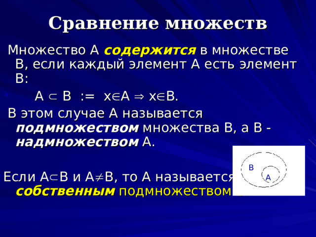Сравнение множеств  Множество А содержится  в множестве В , если каждый элемент А есть элемент В:  А  В  :=  х  А  х  В.  В этом случае А называется подмножеством множества В, а В - надмножеством А. Если А  В и А  В, то А называется собственным подмножеством В. B A 