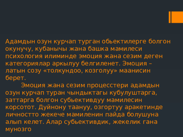 Адамдын озун курчап турган обьектилерге болгон окунучу, кубанычы жана башка мамилеси психология илиминде эмоция жана сезим деген категориялар аркылуу белгиленет. Эмоция – латын созу «толкундоо, козголуу» маанисин берет.  Эмоция жана сезим процесстери адамдын озун курчап туран чындыктагы кубулуштарга, заттарга болгон субьективдуу мамилесин корсотот. Дуйнону таануу, озгортуу аракетинде личностто жекече мамиленин пайда болушуна алып келет. Алар субьективдик, жекелик гана мунозго 