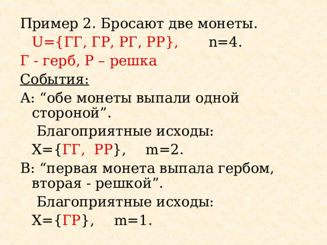 Пример 2 . Бросают две монеты.   U={ ГГ , ГР, РГ, РР },  n= 4 . Г - герб , Р – решка События: А: “ обе монеты выпали одной стороной ”.   Благоприятные исходы:   Х= { ГГ , РР } ,  m= 2. B : “ первая монета выпала гербом, вторая - решкой ”.   Благоприятные исходы:   Х= { ГР },   m= 1 . 