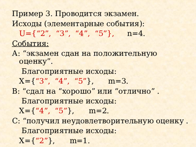 Пример 3. Проводится экзамен. Исходы (элементарные события):   U={“2”, “3”, “4”, “5”},  n=4. События: А: “ экзамен сдан на положительную оценку ”.   Благоприятные исходы:   Х= { “3”, “4”, “5” } ,  m= 3. B : “ сдал на “ хорошо ” или “ отлично ”  .   Благоприятные исходы:   Х= { “4”, “5” },   m= 2 . С: “ получил неудовлетворительную оценку .   Благоприятные исходы:   Х= { “ 2 ” },   m= 1 . 