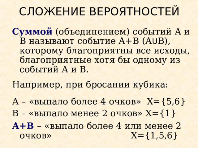 СЛОЖЕНИЕ ВЕРОЯТНОСТЕЙ Суммой (объединением) событий А и В называют событие А+В (А U В), которому благоприятны все исходы, благоприятные хотя бы одному из событий А и В. Например, при бросании кубика: А – «выпало более 4 очков» Х= {5,6} В – «выпало менее 2 очков»  Х= {1} А+В – «выпало более 4 или менее 2 очков»      Х= {1,5,6} 