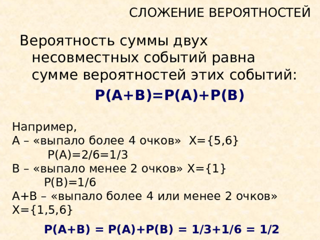 СЛОЖЕНИЕ ВЕРОЯТНОСТЕЙ Вероятность суммы двух несовместных событий равна сумме вероятностей этих событий:   P(A+B)=P(A)+P(B)  Например, А – «выпало более 4 очков» Х= {5,6}   P(A)=2/6=1/3 В – «выпало менее 2 очков»  Х= {1}  P(B)=1/6  А+В – «выпало более 4 или менее 2 очков»  Х= {1,5,6}  P(A+B) = P(A)+P(B) = 1/3+1/6 = 1/2  