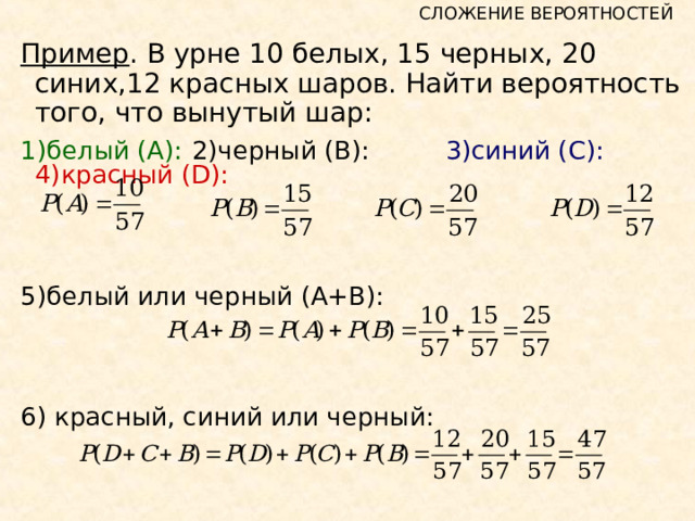 СЛОЖЕНИЕ ВЕРОЯТНОСТЕЙ Пример . В урне 10 белых, 15 черных, 20 синих,12 красных шаров. Найти вероятность того, что вынутый шар: 1)белый (А):  2)черный (В):   3)синий (С):  4 )красный ( D ): 5) белый или черный (А+В): 6) красный, синий или черный: 