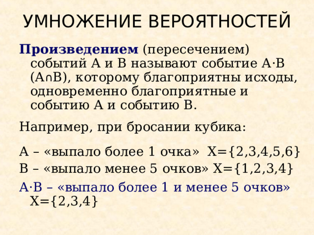 УМНОЖЕНИЕ ВЕРОЯТНОСТЕЙ Произведением (пересечением) событий А и В называют событие А · В (А ∩ В), которому благоприятны исходы, одновременно благоприятные и событию А и событию В. Например, при бросании кубика: А – «выпало более 1 очка» Х= { 2,3,4, 5,6} В – «выпало менее 5 очков»  Х= {1 ,2,3,4 } А · В – «выпало более 1 и менее 5 очков»      Х= { 2,3 , 4 } 