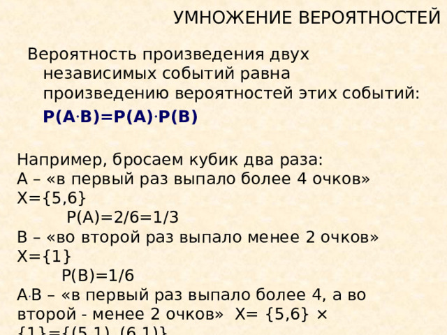 УМНОЖЕНИЕ ВЕРОЯТНОСТЕЙ Вероятность произведения двух независимых событий равна произведению вероятностей этих событий:   P(A · B)=P(A) · P(B)  Например, бросаем кубик два раза: А – «в первый раз выпало более 4 очков» Х= {5,6}   P(A)=2/6=1/3 В – «во второй раз выпало менее 2 очков»  Х= {1}  P(B)=1/6  А · В – «в первый раз выпало более 4 , а во второй - менее 2 очков»  Х= {5,6}  × {1} = { (5, 1 ) , (6 , 1) }   P(A · B)=P(A) · P(B)  = 1/3  × 1/6 = 1/ 18  