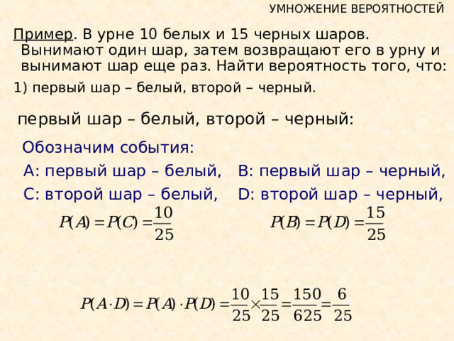 УМНОЖЕНИЕ ВЕРОЯТНОСТЕЙ Пример . В урне 10 белых и 15 черных шаров. Вынимают один шар, затем возвращают его в урну и вынимают шар еще раз. Найти вероятность того, что: 1)  первый шар – белый, второй – черный. первый шар – белый, второй – черный:   Обозначим события:  А: первый шар – белый,   В: первый шар – черный,  С: второй шар – белый,   D : второй шар – черный, 