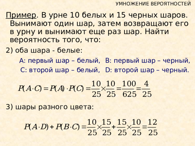 УМНОЖЕНИЕ ВЕРОЯТНОСТЕЙ Пример . В урне 10 белых и 15 черных шаров. Вынимают один шар, затем возвращают его в урну и вынимают еще раз шар. Найти вероятность того, что: 2)  оба шара - белые:    А: первый шар – белый,   В: первый шар – черный,   С: второй шар – белый,   D : второй шар – черный. 3) шары разного цвета: 