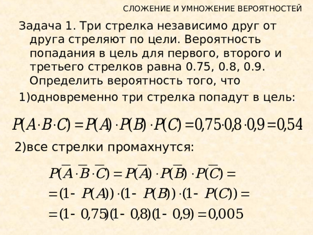 СЛОЖЕНИЕ И УМНОЖЕНИЕ ВЕРОЯТНОСТЕЙ Задача 1. Три стрелка независимо друг от друга стреляют по цели. Вероятность попадания в цель для первого, второго и третьего стрелков равна 0.75, 0.8, 0.9. Определить вероятность того, что 1)одновременно три стрелка попадут в цель: 2)все стрелки промахнутся: 
