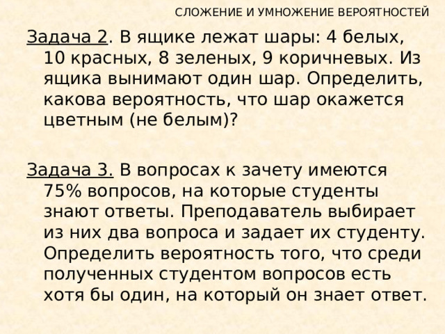 СЛОЖЕНИЕ И УМНОЖЕНИЕ ВЕРОЯТНОСТЕЙ Задача 2 . В ящике лежат шары: 4 белых, 10 красных, 8 зеленых, 9 коричневых. Из ящика вынимают один шар. Определить, какова вероятность, что шар окажется цветным (не белым)? Задача 3. В вопросах к зачету имеются 75% вопросов, на которые студенты знают ответы. Преподаватель выбирает из них два вопроса и задает их студенту. Определить вероятность того, что среди полученных студентом вопросов есть хотя бы один, на который он знает ответ. 