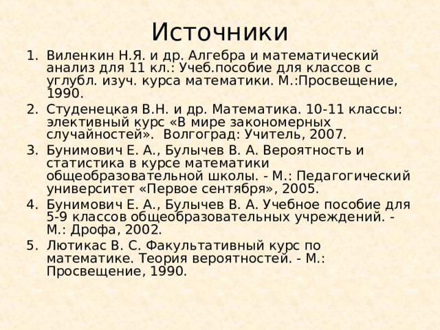 Источники Виленкин Н.Я. и др. Алгебра и математический анализ для 11 кл.: Учеб.пособие для классов с углубл. изуч. курса математики. М.:Просвещение, 1990. Студенецкая В.Н. и др. Математика. 10-11 классы: элективный курс «В мире закономерных случайностей». Волгоград: Учитель, 2007. Бунимович Е. А., Булычев В. А. Вероятность и статистика в курсе математики общеобразовательной школы. - М.: Педагогический университет «Первое сентября», 2005. Бунимович Е. А., Булычев В. А. Учебное пособие для 5-9 классов общеобразовательных учреждений. - М.: Дрофа, 2002. Лютикас В. С. Факультативный курс по математике. Теория вероятностей. - М.: Просвещение, 1990.  