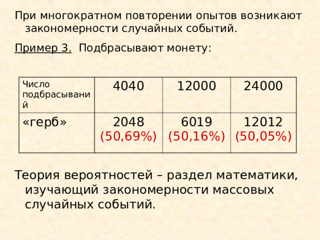 При многократном повторении опытов возникают закономерности случайных событий. Пример 3. Подбрасывают монету: Число подбрасываний 4040 «герб» 2048 (50,69%) 12000 24000 6019 (50,16%) 12012 (50,05%) Теория вероятностей – раздел математики, изучающий закономерности массовых случайных событий. 