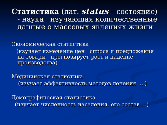 Статистика (лат. status – состояние) - наука изучающая количественные данные о массовых явлениях жизни Экономическая статистика  (изучает изменение цен спроса и предложения на товары прогнозирует рост и падение производства) Медицинская статистика  (изучает эффективность методов лечения …) Демографическая статистика  (изучает численность населения, его состав …) 