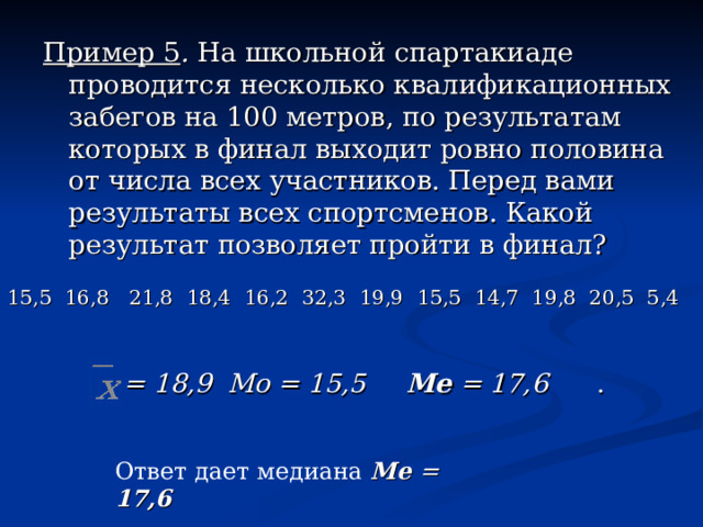 Пример 5 . На школьной спартакиаде проводится несколько квалификационных забегов на 100 метров, по результатам которых в финал выходит ровно половина от числа всех участников. Перед вами результаты всех спортсменов. Какой результат позволяет пройти в финал? 15,5 16,8 21,8 18,4 16,2 32,3 19,9 15,5 14,7 19,8 20,5 5,4 х = Мо =  = 18,9  Мо = 15,5   Me  = 17,6   . Ответ дает медиана Me  = 17,6  